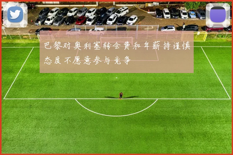 巴黎对奥利塞转会费和年薪持谨慎态度不愿意参与竞争