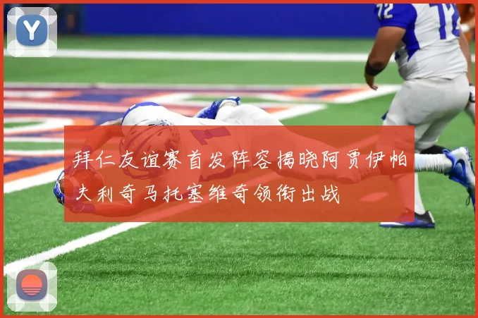 拜仁友谊赛首发阵容揭晓阿贾伊帕夫利奇马托塞维奇领衔出战