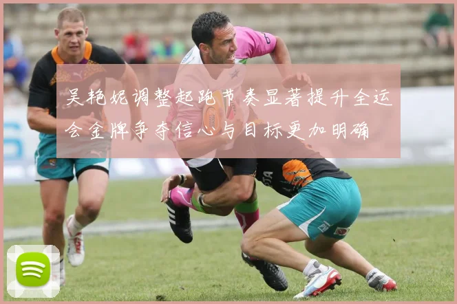 吴艳妮调整起跑节奏显著提升全运会金牌争夺信心与目标更加明确