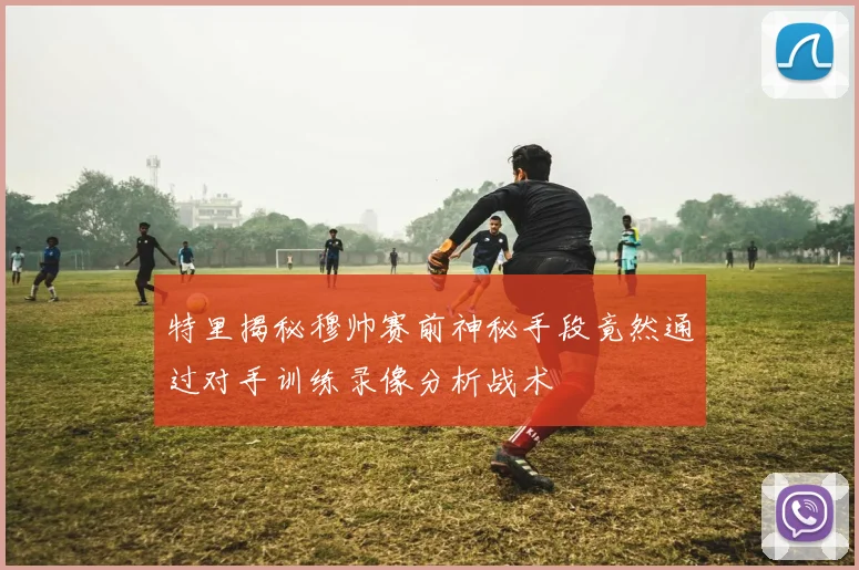 特里揭秘穆帅赛前神秘手段竟然通过对手训练录像分析战术