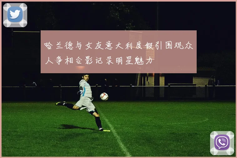 哈兰德与女友意大利度假引围观众人争相合影记录明星魅力