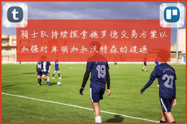 骑士队持续探索施罗德交易方案以加强对库明加和沃特森的追逐